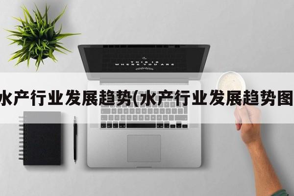 水产行业发展趋势(水产行业发展趋势图)